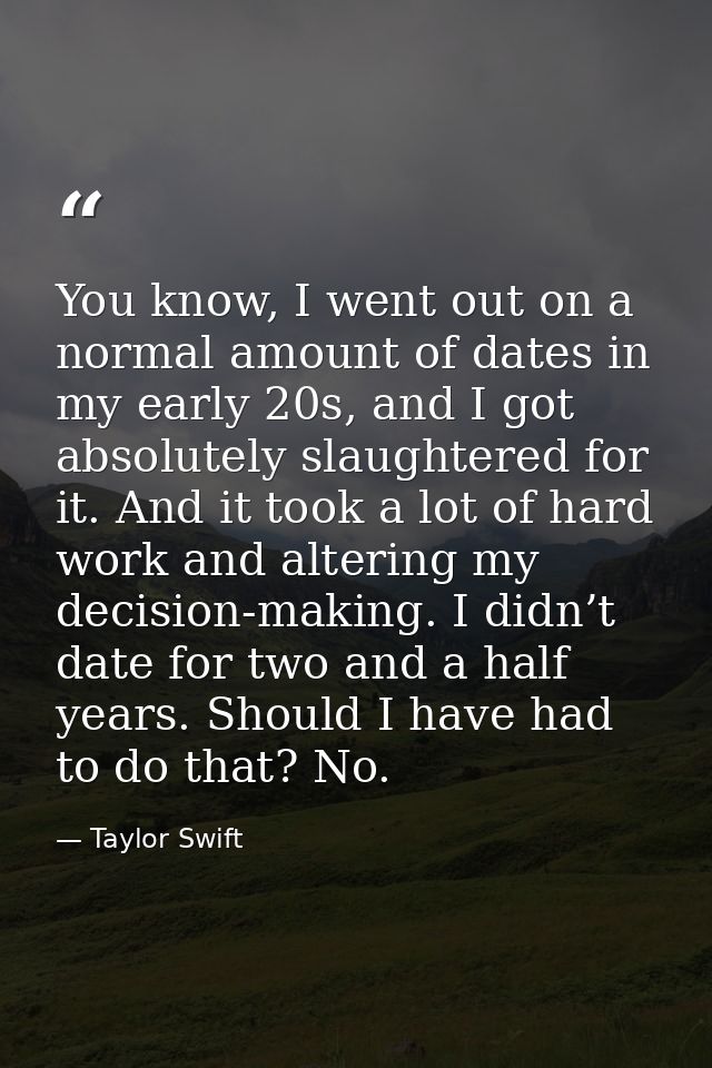 You know, I went out on a normal amount of dates in my early 20s, and I got absolutely slaughtered for it. And it took a — Taylor Swift