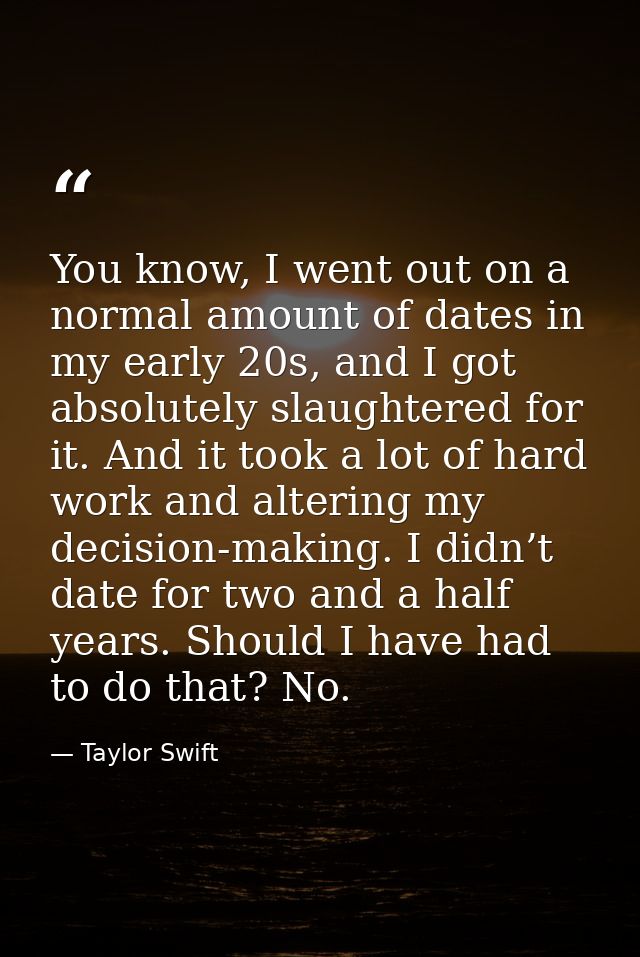 You know, I went out on a normal amount of dates in my early 20s, and I got absolutely slaughtered for it. And it took a — Taylor Swift