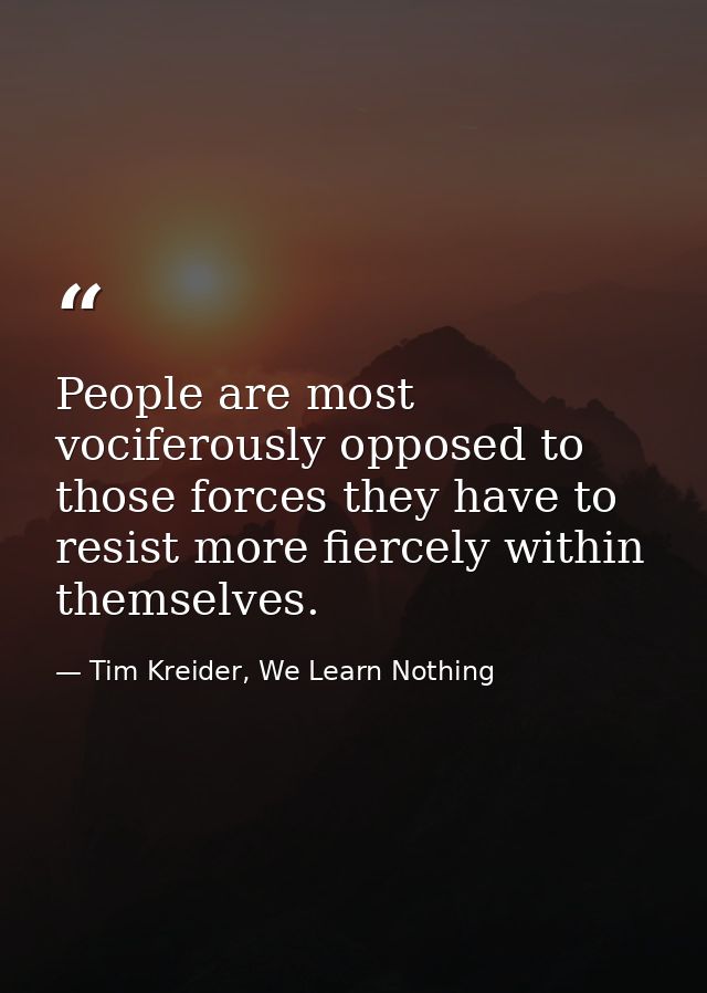 People are most vociferously opposed to those forces they have to resist more fiercely within themselves. — Tim Kreider, We Learn Nothing