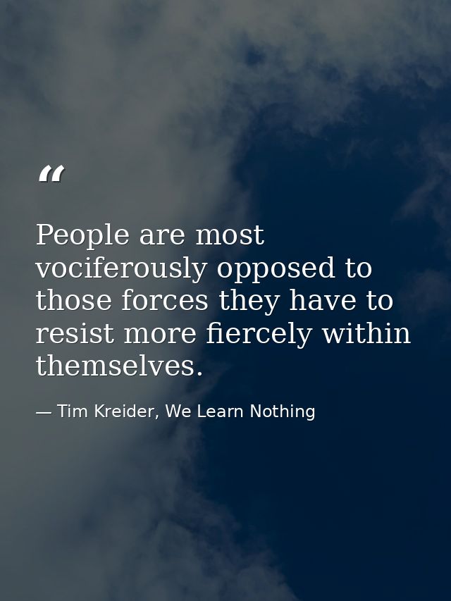 People are most vociferously opposed to those forces they have to resist more fiercely within themselves. — Tim Kreider, We Learn Nothing