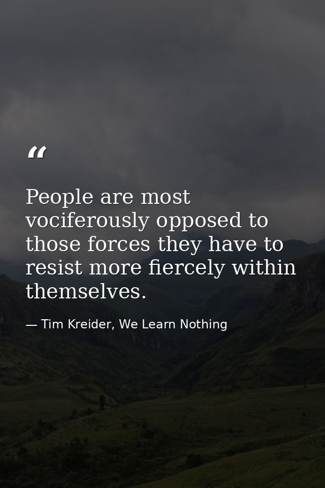 People are most vociferously opposed to those forces they have to resist more fiercely within themselves. — Tim Kreider, We Learn Nothing