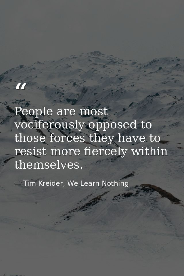 People are most vociferously opposed to those forces they have to resist more fiercely within themselves. — Tim Kreider, We Learn Nothing