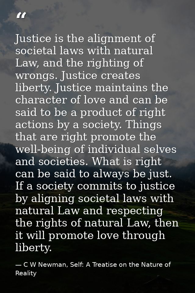 Justice is the alignment of societal laws with natural Law, and the righting of wrongs. Justice creates liberty. Justice — C W Newman, Self: A Treatise on the Nature of Reality