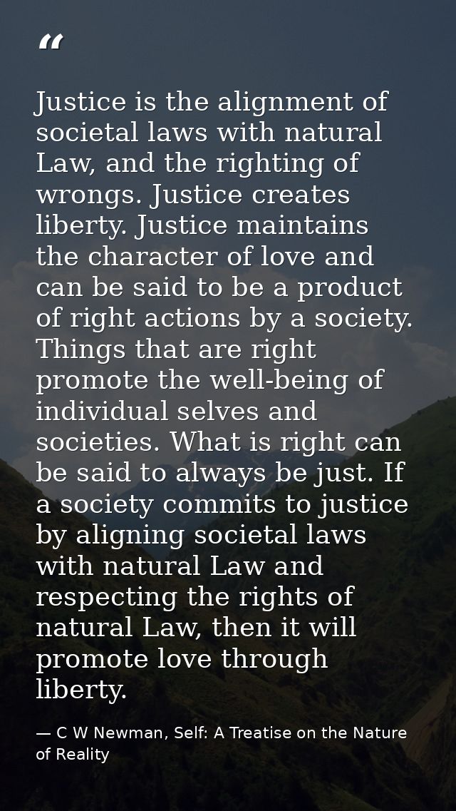 Justice is the alignment of societal laws with natural Law, and the righting of wrongs. Justice creates liberty. Justice — C W Newman, Self: A Treatise on the Nature of Reality