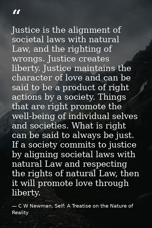 Justice is the alignment of societal laws with natural Law, and the righting of wrongs. Justice creates liberty. Justice — C W Newman, Self: A Treatise on the Nature of Reality