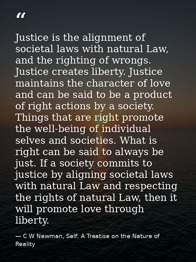 Justice is the alignment of societal laws with natural Law, and the righting of wrongs. Justice creates liberty. Justice — C W Newman, Self: A Treatise on the Nature of Reality