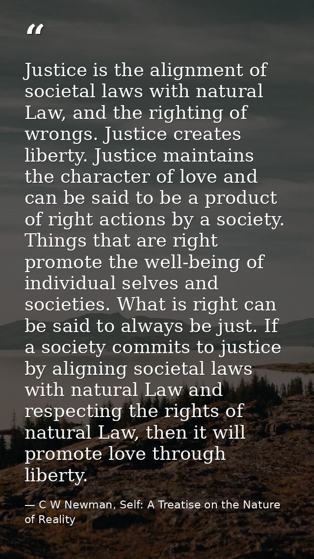 Justice is the alignment of societal laws with natural Law, and the righting of wrongs. Justice creates liberty. Justice — C W Newman, Self: A Treatise on the Nature of Reality