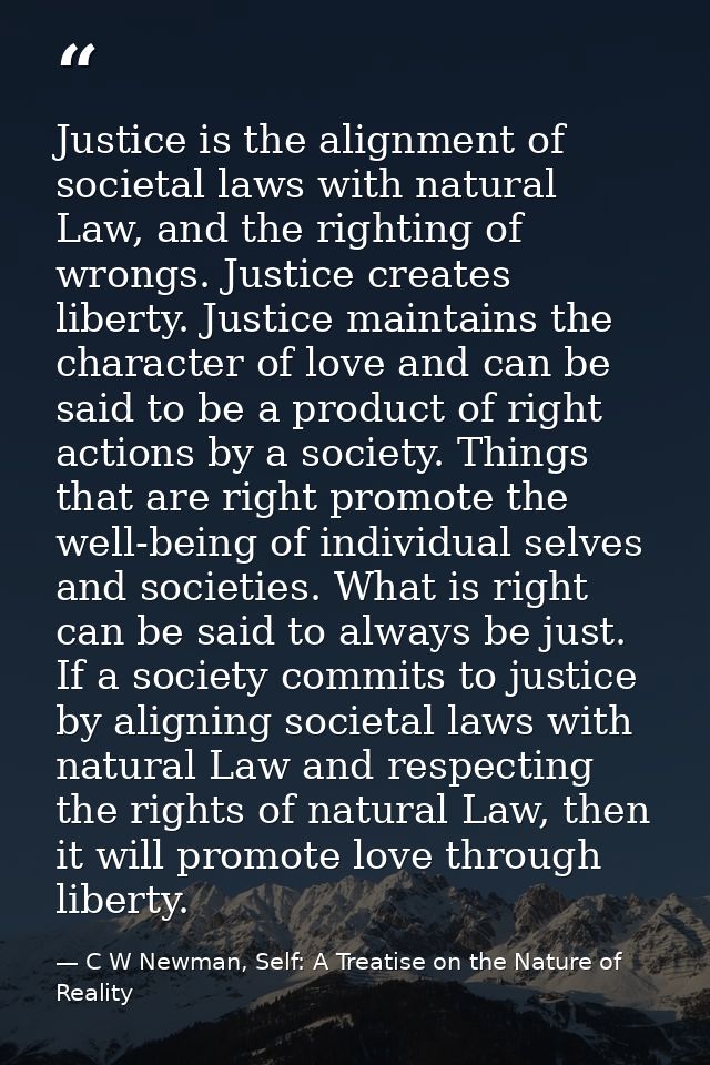 Justice is the alignment of societal laws with natural Law, and the righting of wrongs. Justice creates liberty. Justice — C W Newman, Self: A Treatise on the Nature of Reality