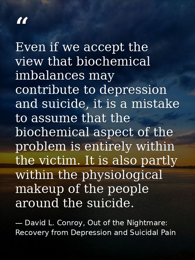 Even if we accept the view that biochemical imbalances may contribute to depression and suicide, it is a mistake to assu — David L. Conroy, Out of the Nightmare: Recovery from Depression and Suicidal Pain