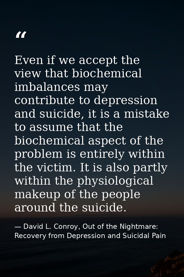 Even if we accept the view that biochemical imbalances may contribute to depression and suicide, it is a mistake to assu — David L. Conroy, Out of the Nightmare: Recovery from Depression and Suicidal Pain