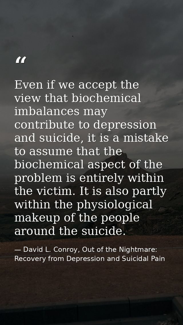 Even if we accept the view that biochemical imbalances may contribute to depression and suicide, it is a mistake to assu — David L. Conroy, Out of the Nightmare: Recovery from Depression and Suicidal Pain