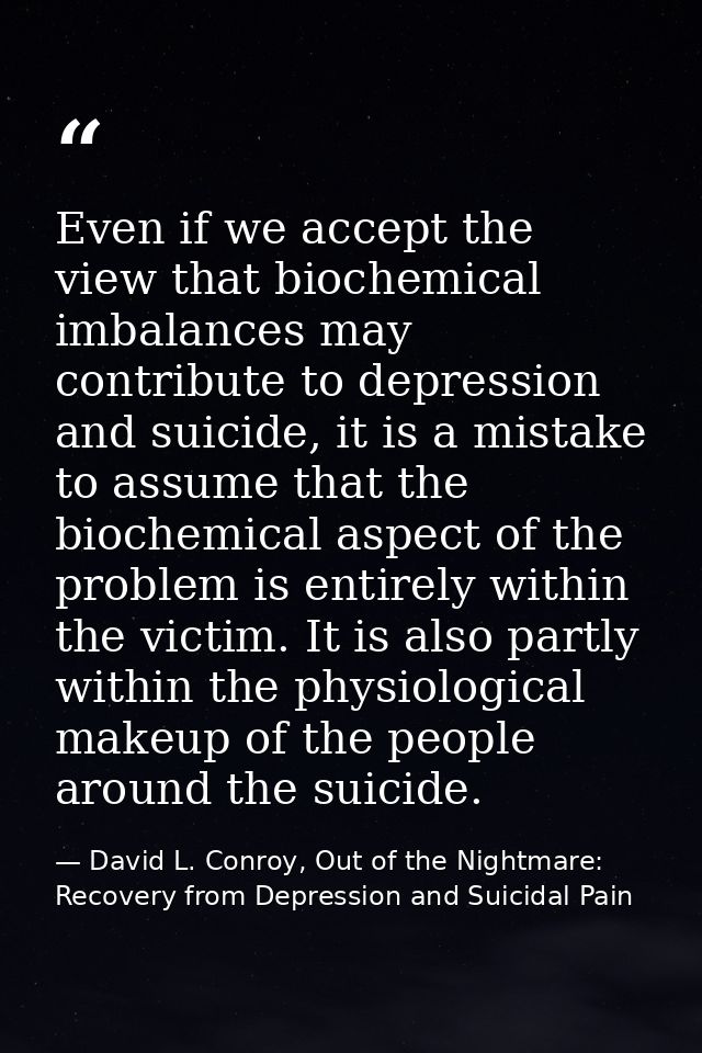 Even if we accept the view that biochemical imbalances may contribute to depression and suicide, it is a mistake to assu — David L. Conroy, Out of the Nightmare: Recovery from Depression and Suicidal Pain