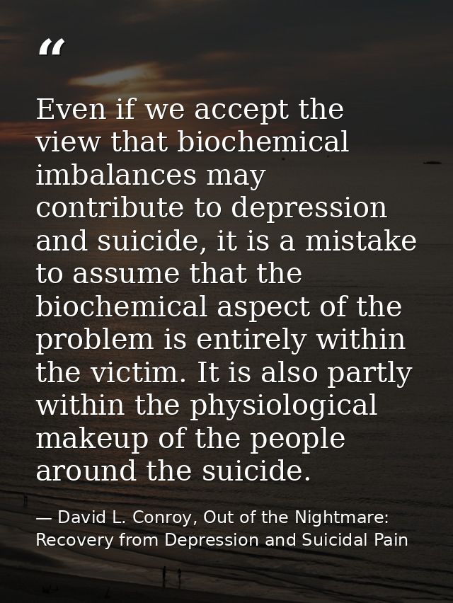 Even if we accept the view that biochemical imbalances may contribute to depression and suicide, it is a mistake to assu — David L. Conroy, Out of the Nightmare: Recovery from Depression and Suicidal Pain
