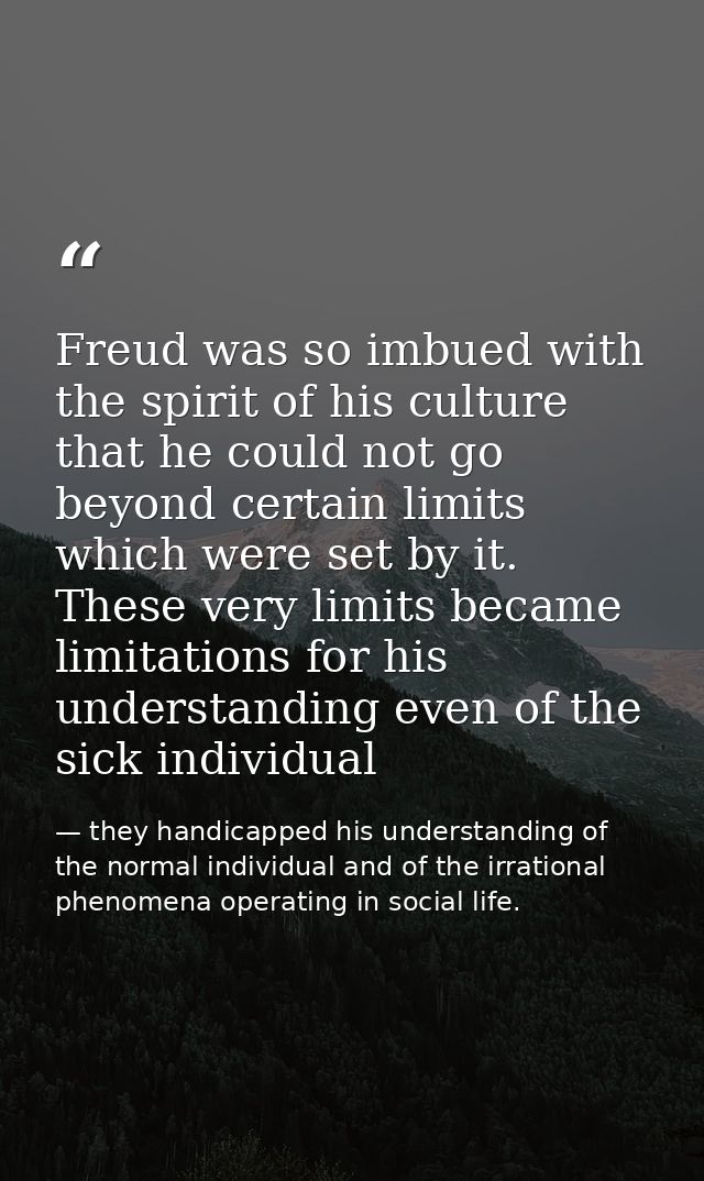 Freud was so imbued with the spirit of his culture that he could not go beyond certain limits which were set by it. Thes — they handicapped his understanding of the normal individual and of the irrational phenomena operating in social life.