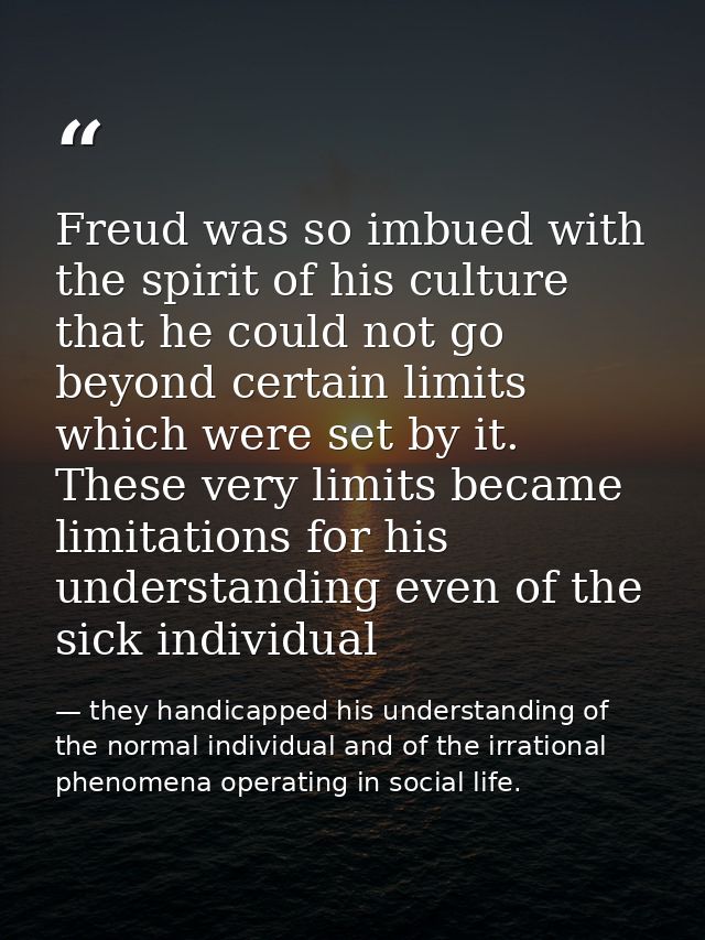 Freud was so imbued with the spirit of his culture that he could not go beyond certain limits which were set by it. Thes — they handicapped his understanding of the normal individual and of the irrational phenomena operating in social life.