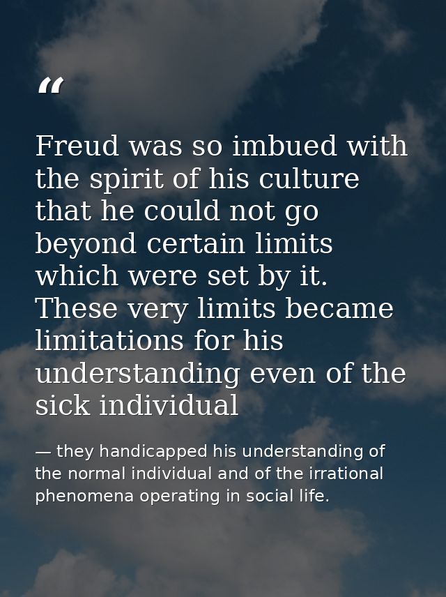 Freud was so imbued with the spirit of his culture that he could not go beyond certain limits which were set by it. Thes — they handicapped his understanding of the normal individual and of the irrational phenomena operating in social life.
