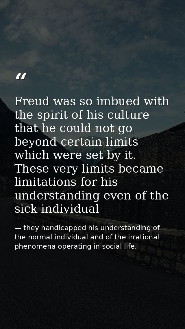 Freud was so imbued with the spirit of his culture that he could not go beyond certain limits which were set by it. Thes — they handicapped his understanding of the normal individual and of the irrational phenomena operating in social life.
