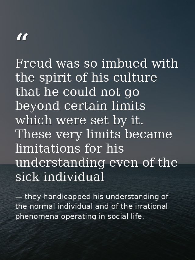 Freud was so imbued with the spirit of his culture that he could not go beyond certain limits which were set by it. Thes — they handicapped his understanding of the normal individual and of the irrational phenomena operating in social life.