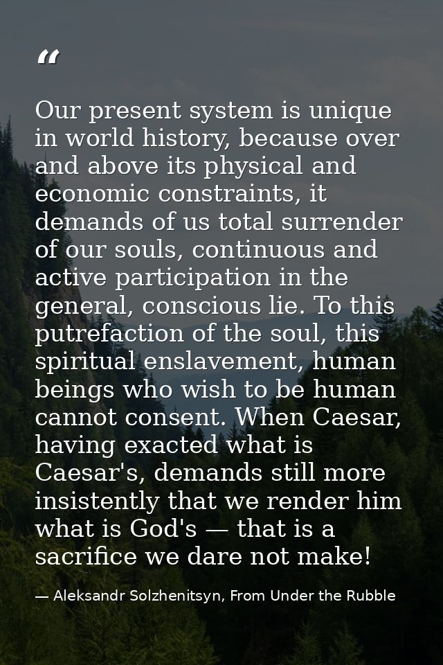 Our present system is unique in world history, because over and above its physical and economic constraints, it demands  — Aleksandr Solzhenitsyn, From Under the Rubble