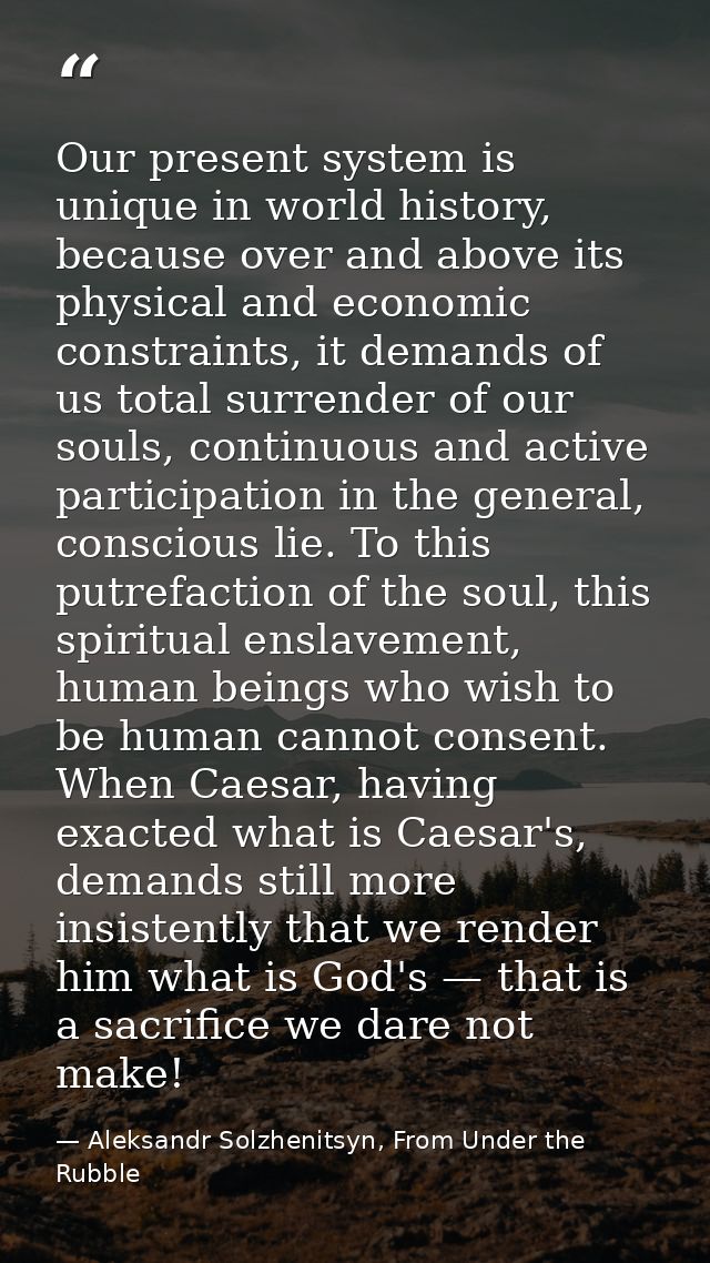 Our present system is unique in world history, because over and above its physical and economic constraints, it demands  — Aleksandr Solzhenitsyn, From Under the Rubble