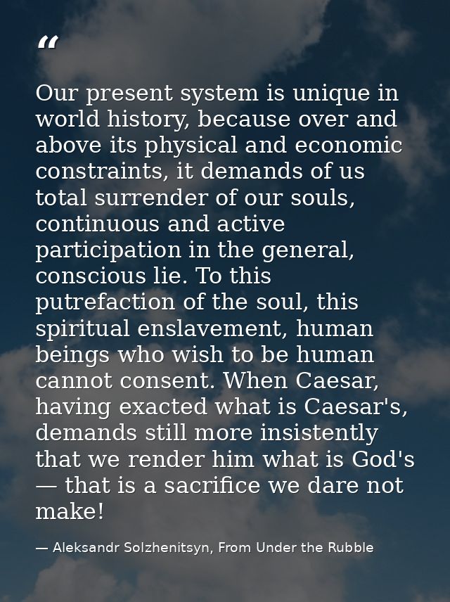 Our present system is unique in world history, because over and above its physical and economic constraints, it demands  — Aleksandr Solzhenitsyn, From Under the Rubble
