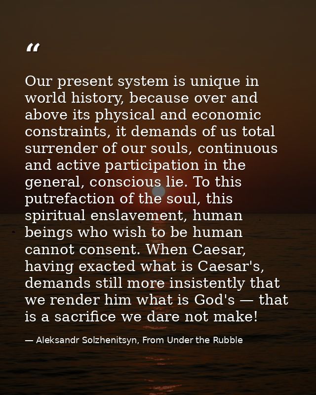 Our present system is unique in world history, because over and above its physical and economic constraints, it demands  — Aleksandr Solzhenitsyn, From Under the Rubble
