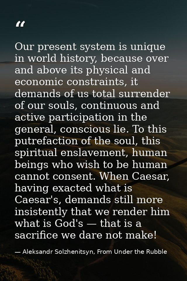 Our present system is unique in world history, because over and above its physical and economic constraints, it demands  — Aleksandr Solzhenitsyn, From Under the Rubble