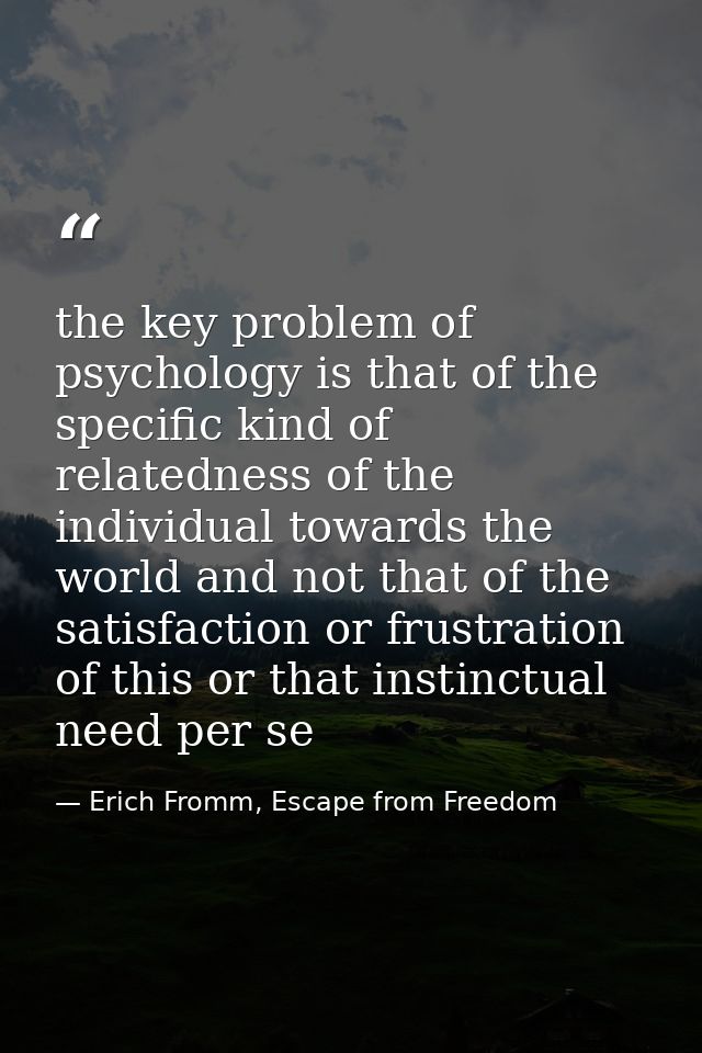 the key problem of psychology is that of the specific kind of relatedness of the individual towards the world and not th — Erich Fromm, Escape from Freedom