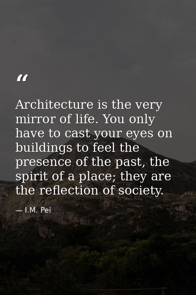 Architecture is the very mirror of life. You only have to cast your eyes on buildings to feel the presence of the past,  — I.M. Pei