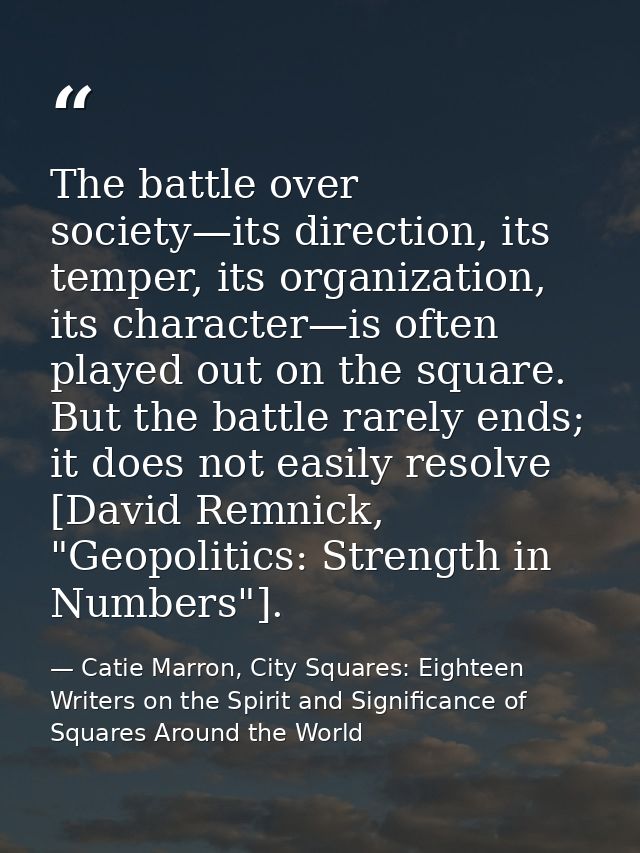 The battle over society—its direction, its temper, its organization, its character—is often played out on the square. Bu — Catie Marron, City Squares: Eighteen Writers on the Spirit and Significance of Squares Around the World