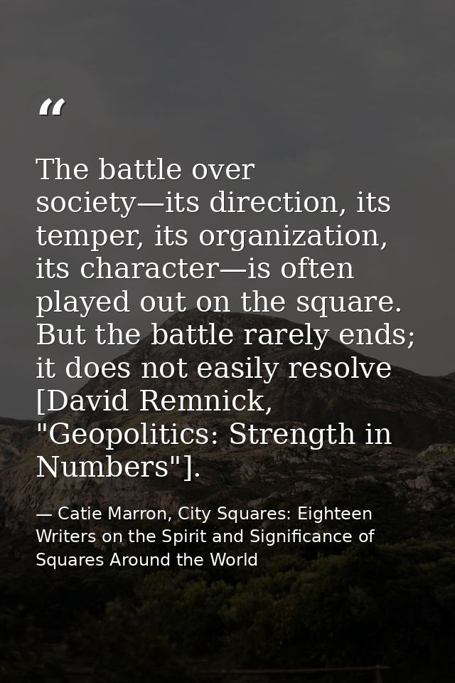 The battle over society—its direction, its temper, its organization, its character—is often played out on the square. Bu — Catie Marron, City Squares: Eighteen Writers on the Spirit and Significance of Squares Around the World