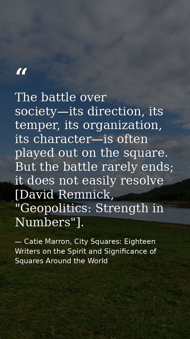 The battle over society—its direction, its temper, its organization, its character—is often played out on the square. Bu — Catie Marron, City Squares: Eighteen Writers on the Spirit and Significance of Squares Around the World