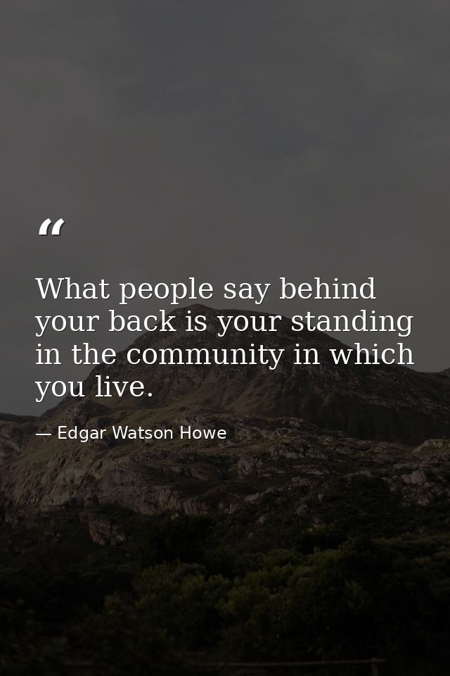 What people say behind your back is your standing in the community in which you live. — Edgar Watson Howe