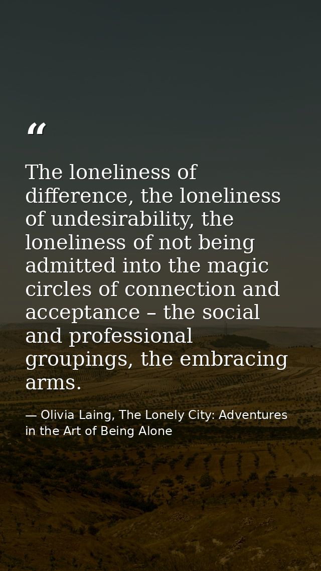 The loneliness of difference, the loneliness of undesirability, the loneliness of not being admitted into the magic circ — Olivia Laing, The Lonely City: Adventures in the Art of Being Alone