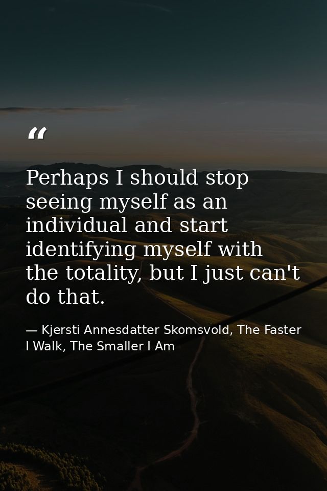 Perhaps I should stop seeing myself as an individual and start identifying myself with the totality, but I just can't do — Kjersti Annesdatter Skomsvold, The Faster I Walk, The Smaller I Am