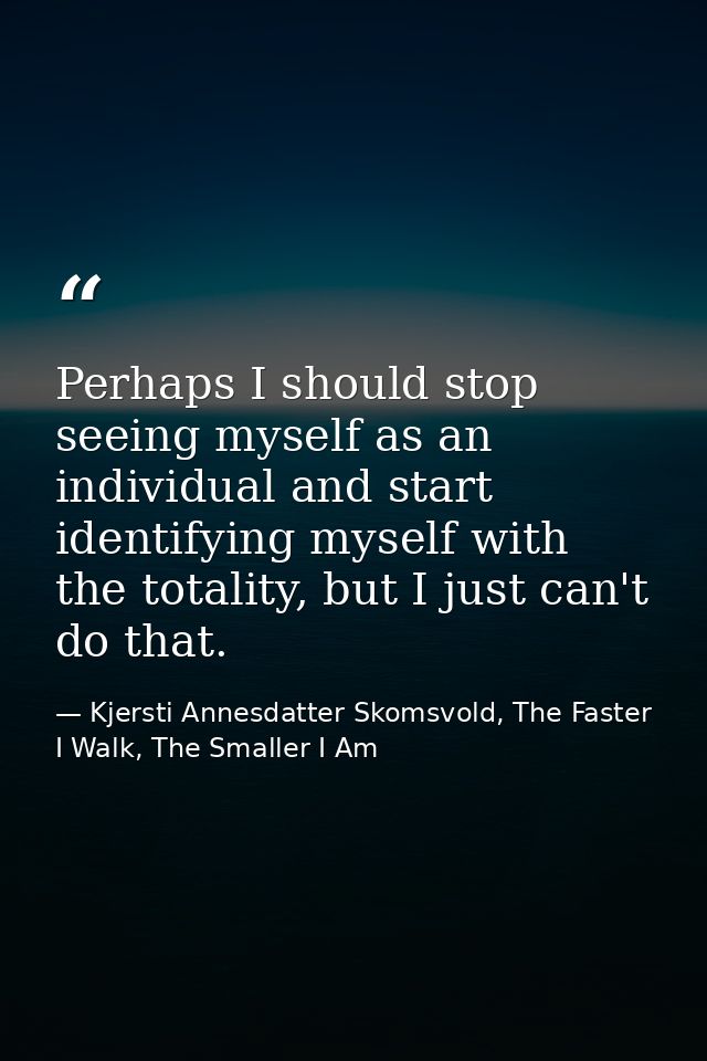 Perhaps I should stop seeing myself as an individual and start identifying myself with the totality, but I just can't do — Kjersti Annesdatter Skomsvold, The Faster I Walk, The Smaller I Am