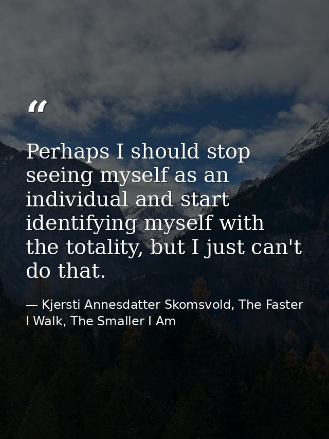 Perhaps I should stop seeing myself as an individual and start identifying myself with the totality, but I just can't do — Kjersti Annesdatter Skomsvold, The Faster I Walk, The Smaller I Am