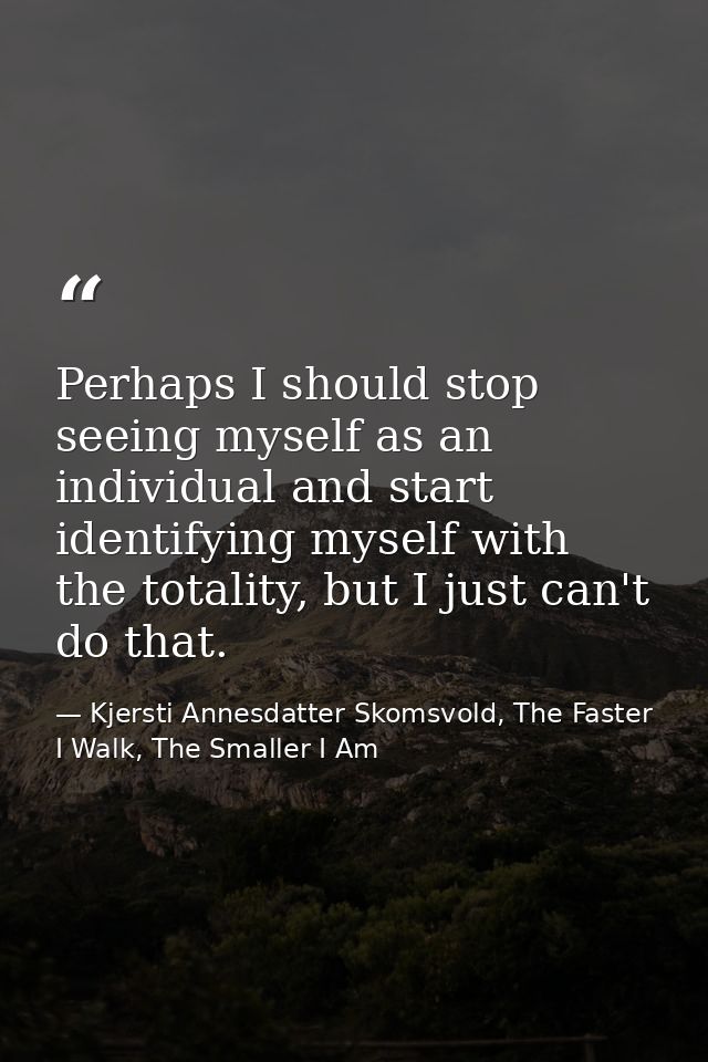 Perhaps I should stop seeing myself as an individual and start identifying myself with the totality, but I just can't do — Kjersti Annesdatter Skomsvold, The Faster I Walk, The Smaller I Am
