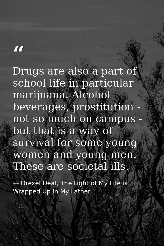 Drugs are also a part of school life in particular marijuana. Alcohol beverages, prostitution - not so much on campus -  — Drexel Deal, The Fight of My Life is Wrapped Up in My Father