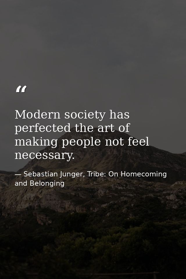 Modern society has perfected the art of making people not feel necessary. — Sebastian Junger, Tribe: On Homecoming and Belonging