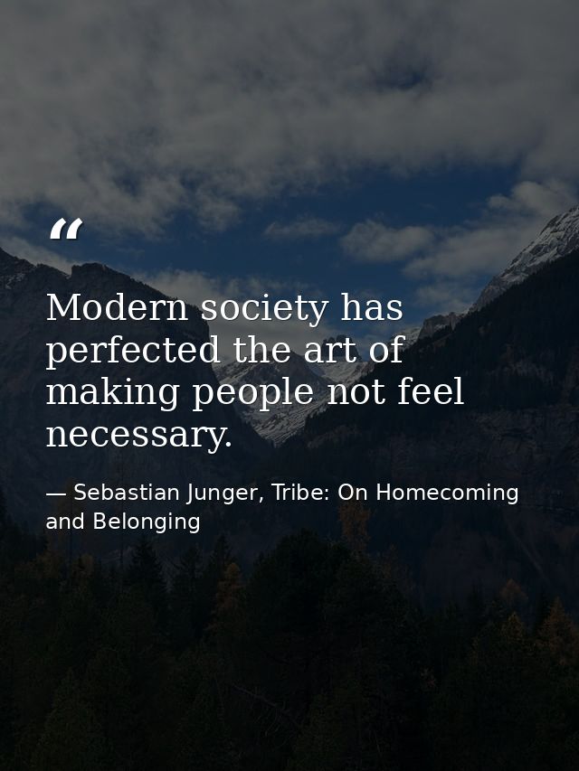 Modern society has perfected the art of making people not feel necessary. — Sebastian Junger, Tribe: On Homecoming and Belonging