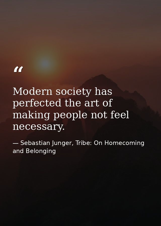 Modern society has perfected the art of making people not feel necessary. — Sebastian Junger, Tribe: On Homecoming and Belonging