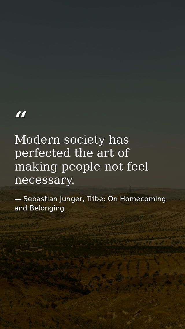 Modern society has perfected the art of making people not feel necessary. — Sebastian Junger, Tribe: On Homecoming and Belonging