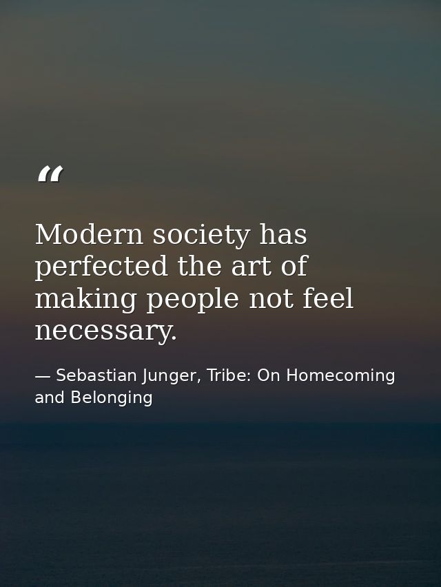 Modern society has perfected the art of making people not feel necessary. — Sebastian Junger, Tribe: On Homecoming and Belonging