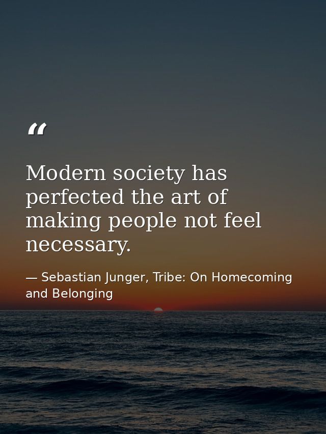 Modern society has perfected the art of making people not feel necessary. — Sebastian Junger, Tribe: On Homecoming and Belonging