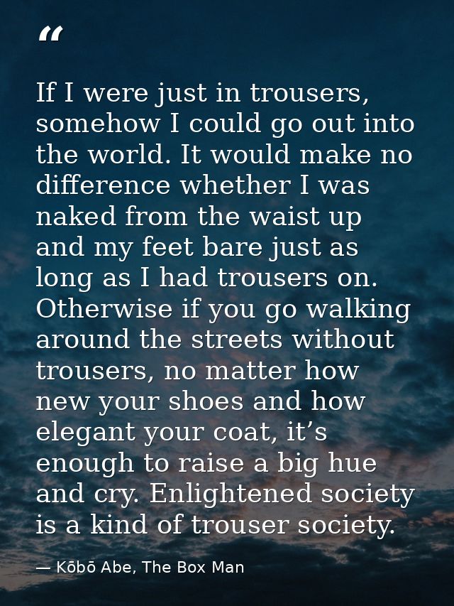 If I were just in trousers, somehow I could go out into the world. It would make no difference whether I was naked from  — Kōbō Abe, The Box Man