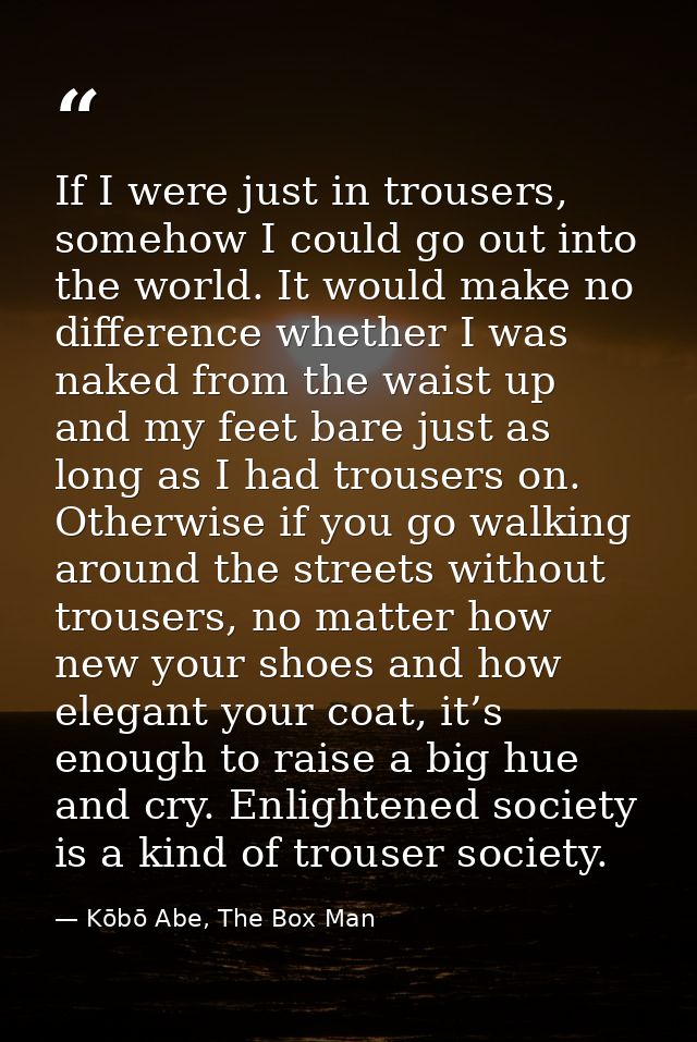 If I were just in trousers, somehow I could go out into the world. It would make no difference whether I was naked from  — Kōbō Abe, The Box Man