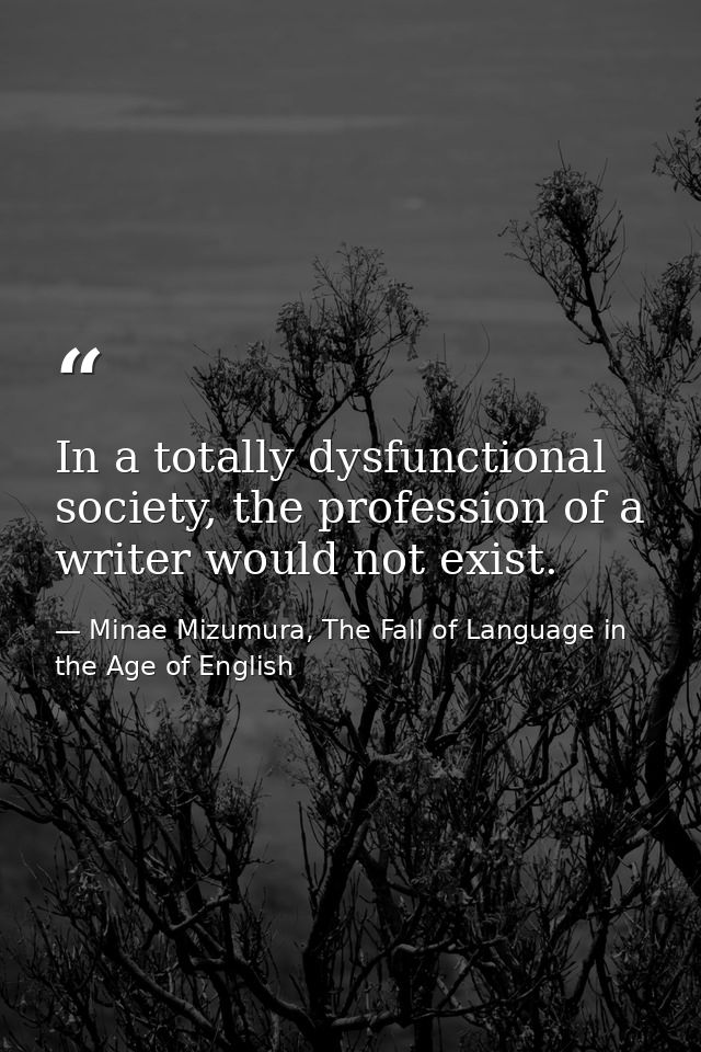 In a totally dysfunctional society, the profession of a writer would not exist. — Minae Mizumura, The Fall of Language in the Age of English