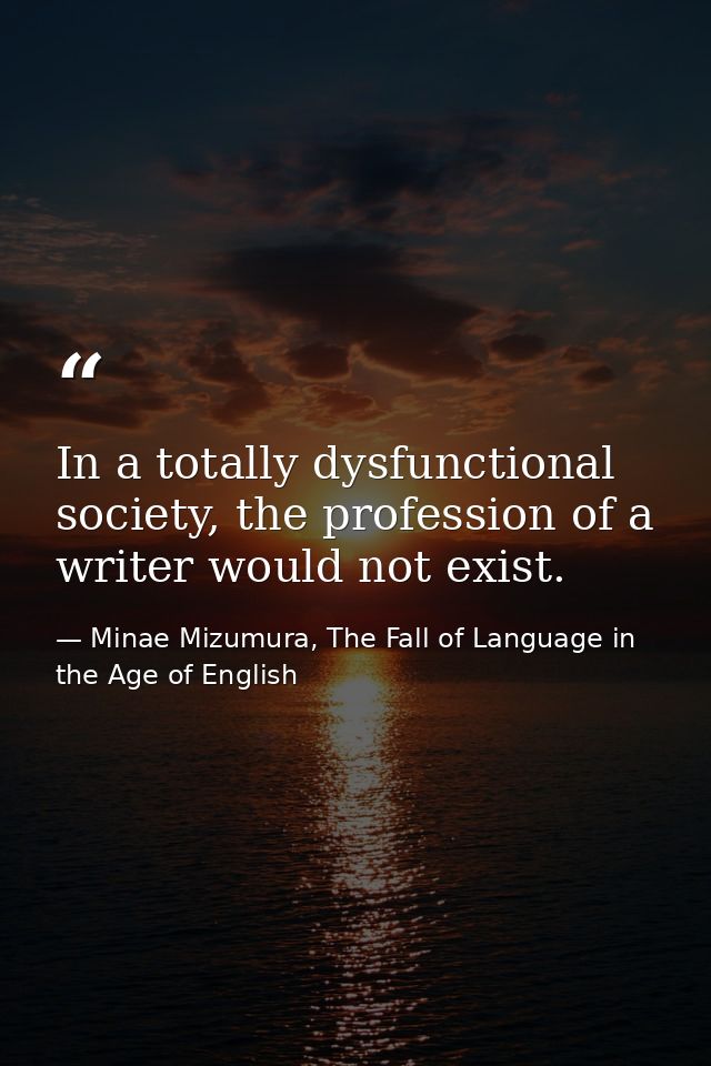 In a totally dysfunctional society, the profession of a writer would not exist. — Minae Mizumura, The Fall of Language in the Age of English