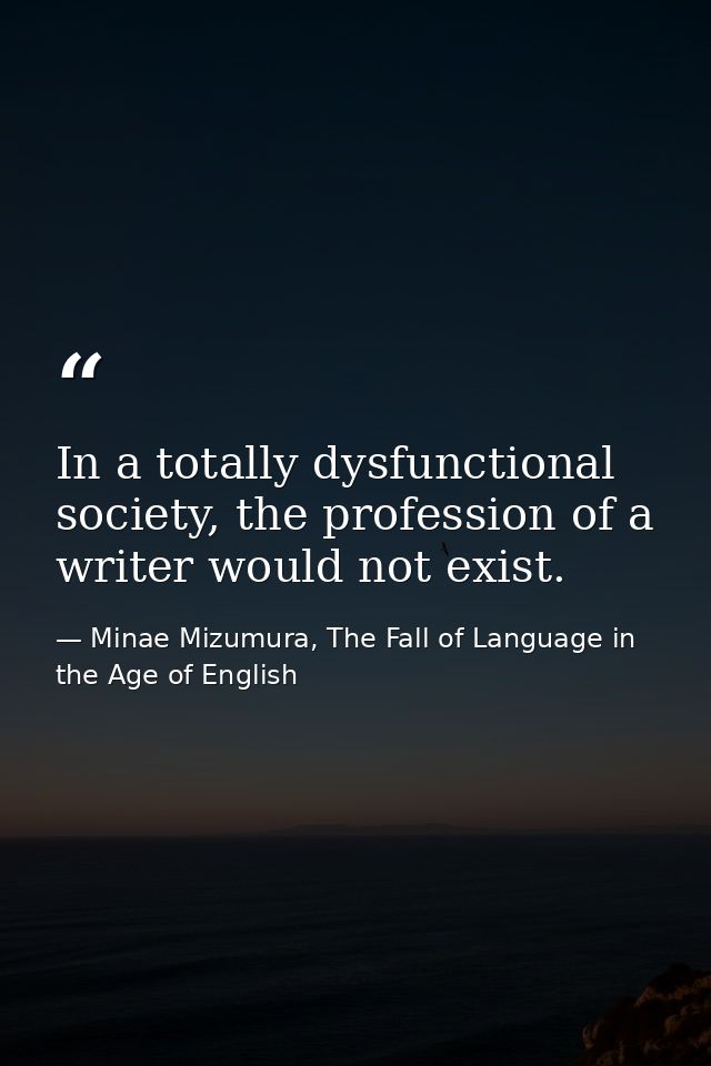 In a totally dysfunctional society, the profession of a writer would not exist. — Minae Mizumura, The Fall of Language in the Age of English
